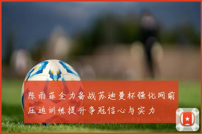 陈雨菲全力备战苏迪曼杯强化网前压迫训练提升争冠信心与实力