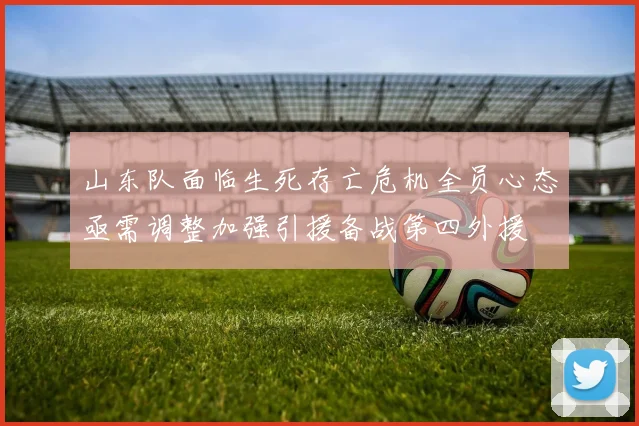 山东队面临生死存亡危机全员心态亟需调整加强引援备战第四外援