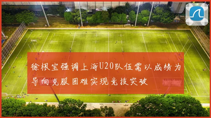 徐根宝强调上海U20队伍需以成绩为导向克服困难实现竞技突破