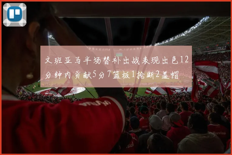 文班亚马半场替补出战表现出色12分钟内贡献5分7篮板1抢断2盖帽
