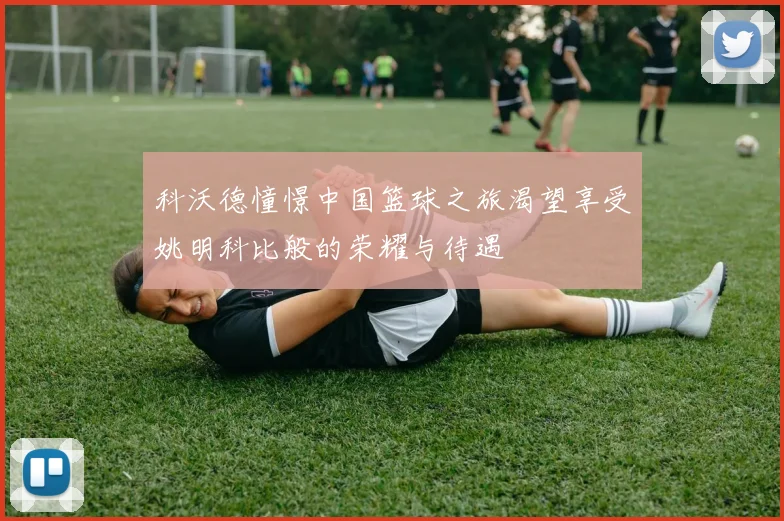 科沃德憧憬中国篮球之旅渴望享受姚明科比般的荣耀与待遇