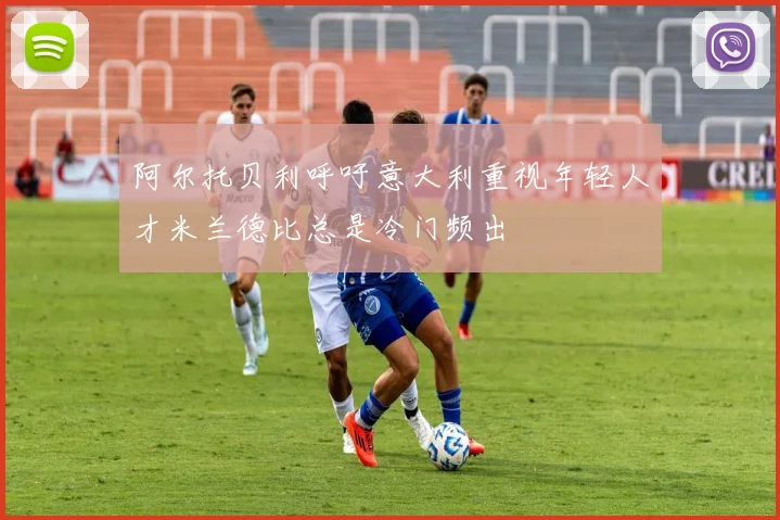 阿尔托贝利呼吁意大利重视年轻人才米兰德比总是冷门频出