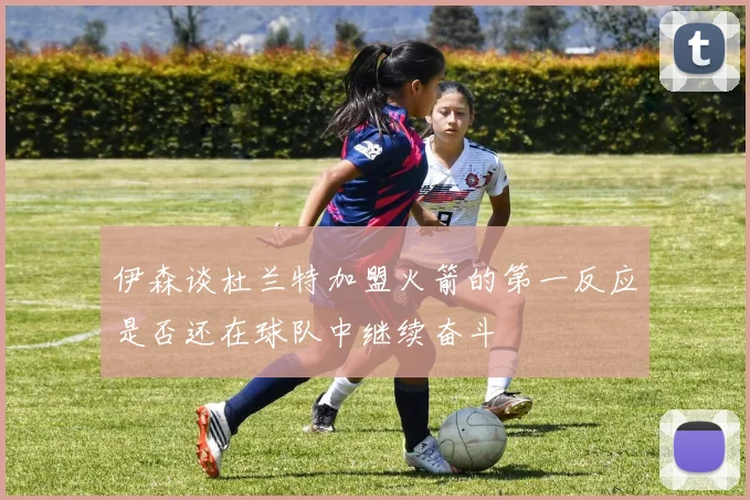 伊森谈杜兰特加盟火箭的第一反应是否还在球队中继续奋斗