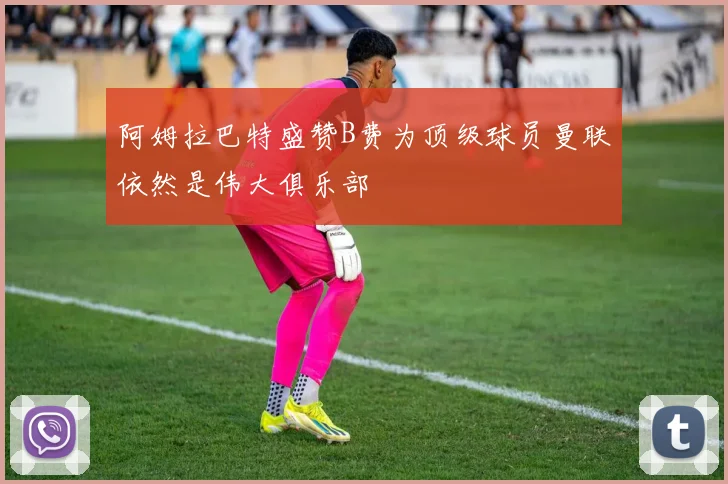 阿姆拉巴特盛赞B费为顶级球员曼联依然是伟大俱乐部
